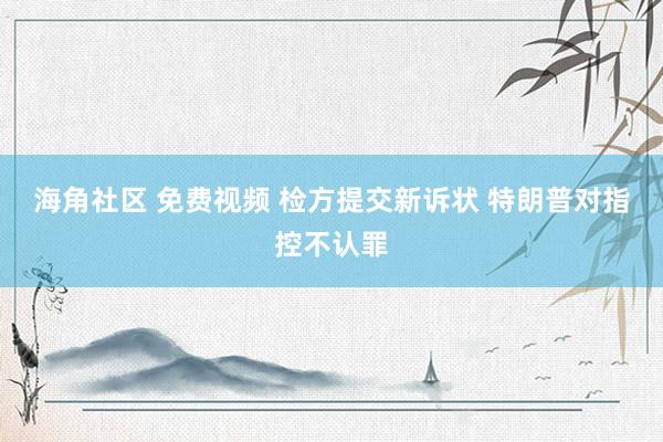 海角社区 免费视频 检方提交新诉状 特朗普对指控不认罪