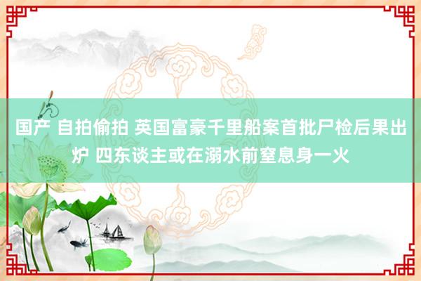 国产 自拍偷拍 英国富豪千里船案首批尸检后果出炉 四东谈主或在溺水前窒息身一火