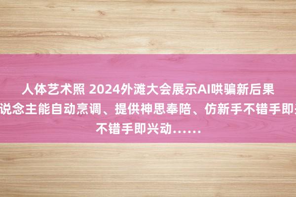 人体艺术照 2024外滩大会展示AI哄骗新后果：机器东说念主能自动烹调、提供神思奉陪、仿新手不错手即兴动……