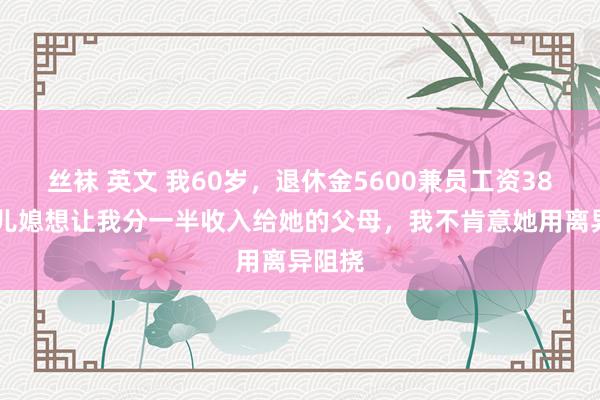 丝袜 英文 我60岁，退休金5600兼员工资3800，儿媳想让我分一半收入给她的父母，我不肯意她用离异阻挠