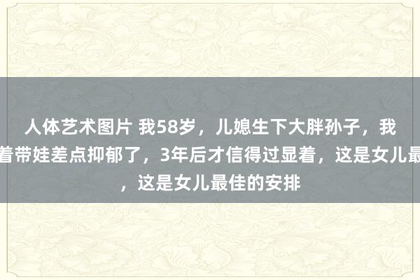 人体艺术图片 我58岁，儿媳生下大胖孙子，我跟亲家抢着带娃差点抑郁了，3年后才信得过显着，这是女儿最佳的安排