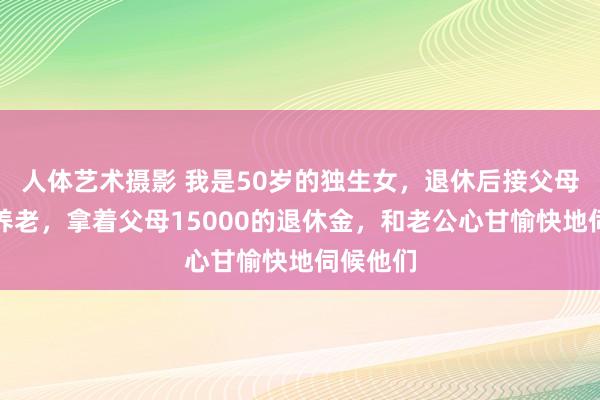 人体艺术摄影 我是50岁的独生女，退休后接父母到身边养老，拿着父母15000的退休金，和老公心甘愉快地伺候他们