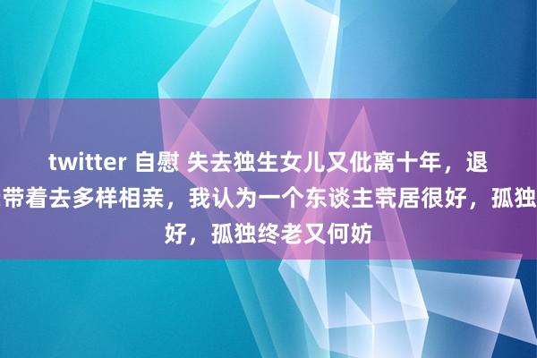 twitter 自慰 失去独生女儿又仳离十年，退休后被母亲带着去多样相亲，我认为一个东谈主茕居很好，孤独终老又何妨