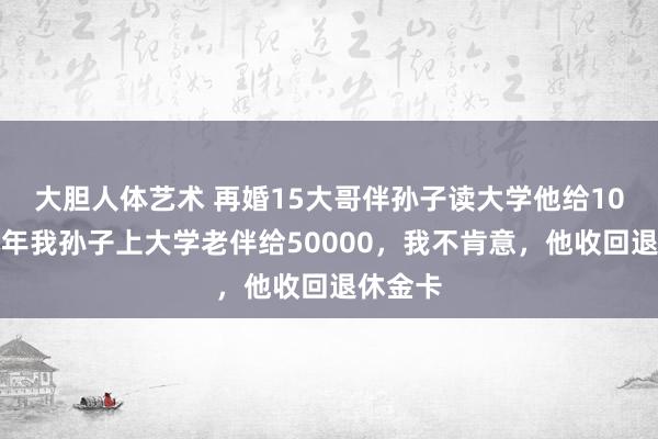 大胆人体艺术 再婚15大哥伴孙子读大学他给10万，本年我孙子上大学老伴给50000，我不肯意，他收回退休金卡