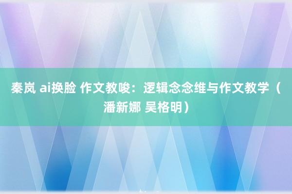 秦岚 ai换脸 作文教唆：逻辑念念维与作文教学（潘新娜 吴格明）