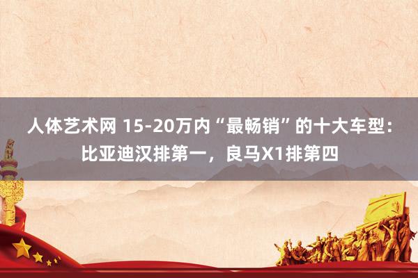 人体艺术网 15-20万内“最畅销”的十大车型：比亚迪汉排第一，良马X1排第四