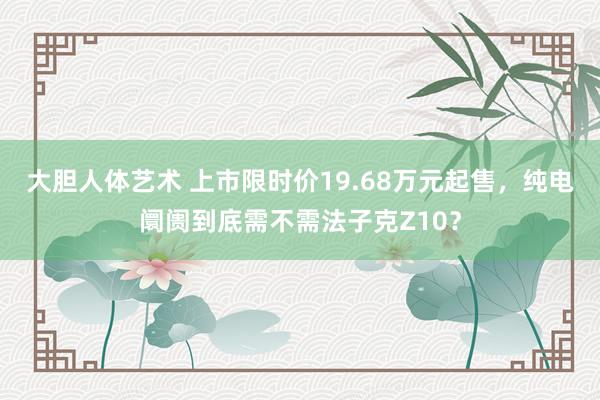 大胆人体艺术 上市限时价19.68万元起售，纯电阛阓到底需不需法子克Z10？