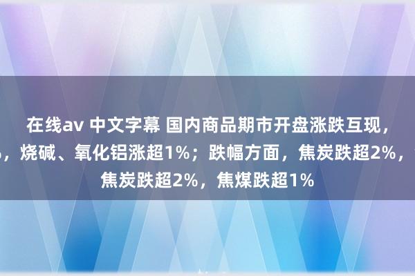 在线av 中文字幕 国内商品期市开盘涨跌互现，菜粕涨超4%，烧碱、氧化铝涨超1%；跌幅方面，焦炭跌超2%，<a href=