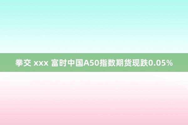 拳交 xxx 富时中国A50指数期货现跌0.05%