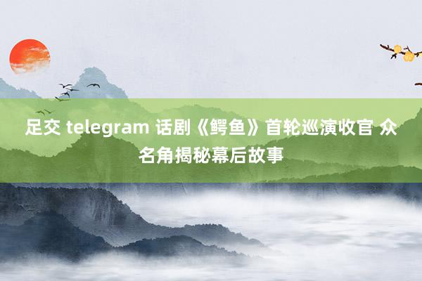 足交 telegram 话剧《鳄鱼》首轮巡演收官 众名角揭秘幕后故事