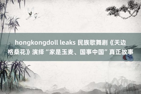 hongkongdoll leaks 民族歌舞剧《天边格桑花》演绎“家是玉麦、国事中国”真正故事