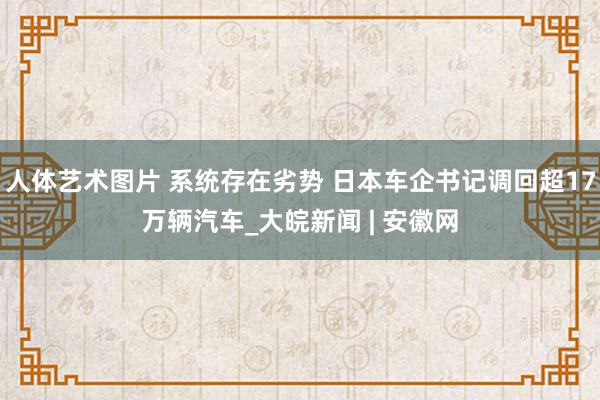 人体艺术图片 系统存在劣势 日本车企书记调回超17万辆汽车_大皖新闻 | 安徽网