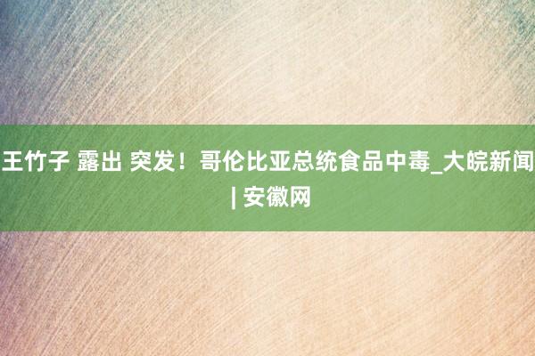 王竹子 露出 突发！哥伦比亚总统食品中毒_大皖新闻 | 安徽网