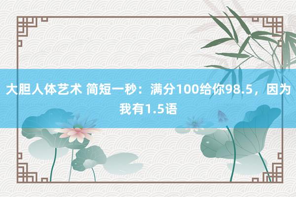 大胆人体艺术 简短一秒：满分100给你98.5，因为我有1.5语