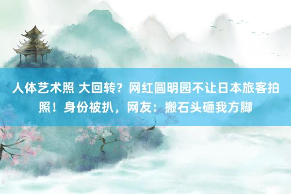 人体艺术照 大回转？网红圆明园不让日本旅客拍照！身份被扒，网友：搬石头砸我方脚