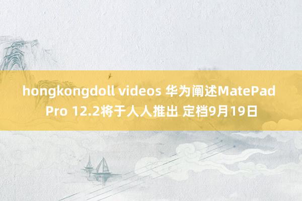 hongkongdoll videos 华为阐述MatePad Pro 12.2将于人人推出 定档9月19日