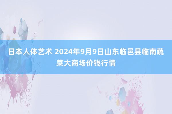 日本人体艺术 2024年9月9日山东临邑县临南蔬菜大商场价钱行情