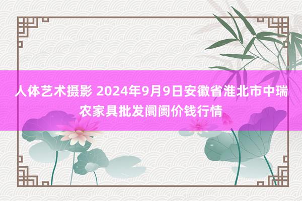 人体艺术摄影 2024年9月9日安徽省淮北市中瑞农家具批发阛阓价钱行情