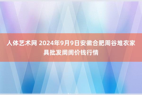 人体艺术网 2024年9月9日安徽合肥周谷堆农家具批发阛阓价钱行情