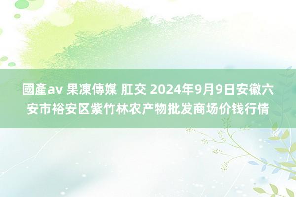 國產av 果凍傳媒 肛交 2024年9月9日安徽六安市裕安区紫竹林农产物批发商场价钱行情