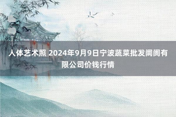 人体艺术照 2024年9月9日宁波蔬菜批发阛阓有限公司价钱行情