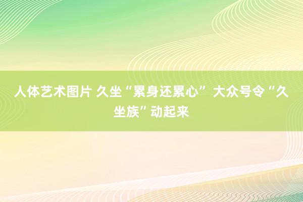 人体艺术图片 久坐“累身还累心” 大众号令“久坐族”动起来