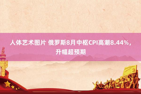 人体艺术图片 俄罗斯8月中枢CPI高潮8.44%，升幅超预期