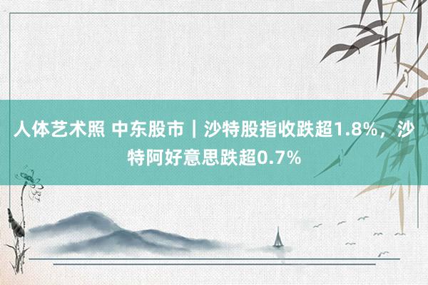 人体艺术照 中东股市｜沙特股指收跌超1.8%，沙特阿好意思跌超0.7%