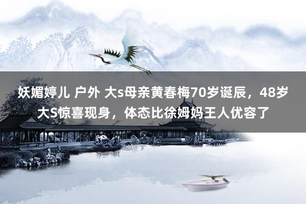 妖媚婷儿 户外 大s母亲黄春梅70岁诞辰，48岁大S惊喜现身，体态比徐姆妈王人优容了