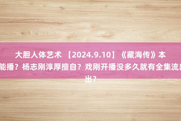 大胆人体艺术 【2024.9.10】《藏海传》本年能播？杨志刚淳厚擅自？戏刚开播没多久就有全集流出？