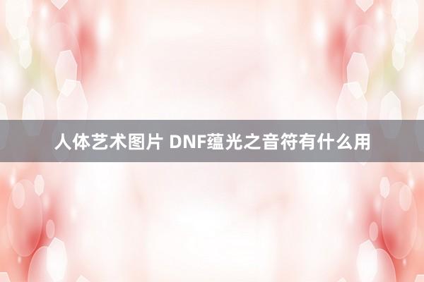 人体艺术图片 DNF蕴光之音符有什么用