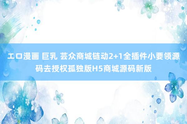 エロ漫画 巨乳 芸众商城链动2+1全插件小要领源码去授权孤独版H5商城源码新版