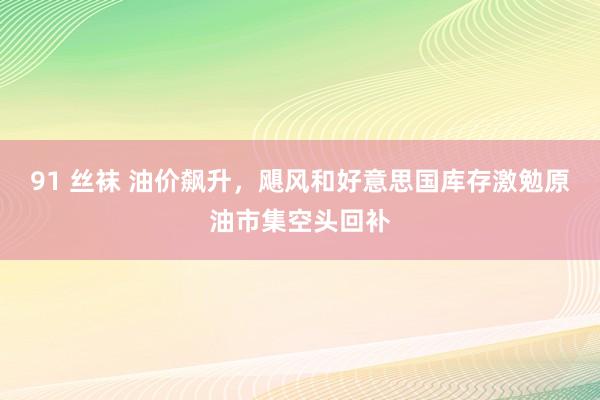 91 丝袜 油价飙升，飓风和好意思国库存激勉原油市集空头回补