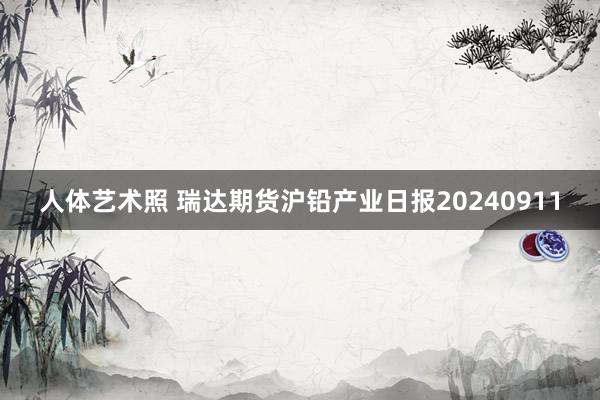 人体艺术照 瑞达期货沪铅产业日报20240911