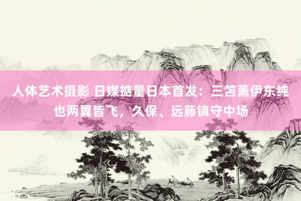 人体艺术摄影 日媒掂量日本首发：三笘薰伊东纯也两翼皆飞，久保、远藤镇守中场