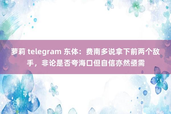 萝莉 telegram 东体：费南多说拿下前两个敌手，非论是否夸海口但自信亦然亟需