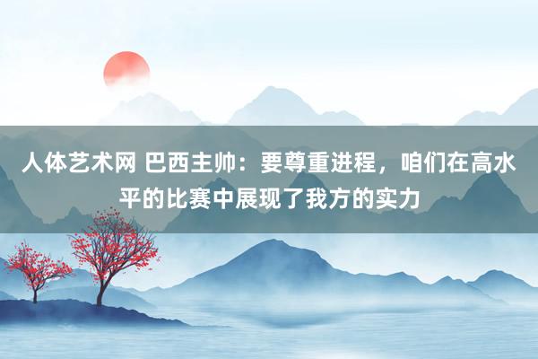 人体艺术网 巴西主帅：要尊重进程，咱们在高水平的比赛中展现了我方的实力