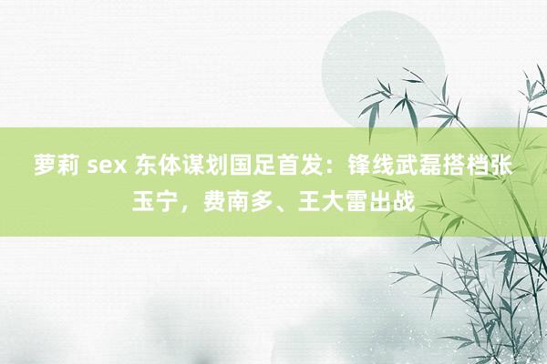 萝莉 sex 东体谋划国足首发：锋线武磊搭档张玉宁，费南多、王大雷出战