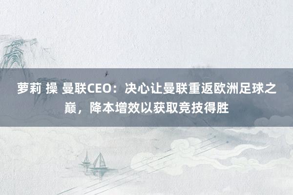 萝莉 操 曼联CEO：决心让曼联重返欧洲足球之巅，降本增效以获取竞技得胜