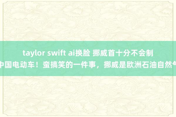 taylor swift ai换脸 挪威首十分不会制裁中国电动车！蛮搞笑的一件事，挪威是欧洲石油自然气的