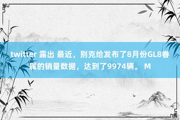 twitter 露出 最近，别克给发布了8月份GL8眷属的销量数据，达到了9974辆。 M