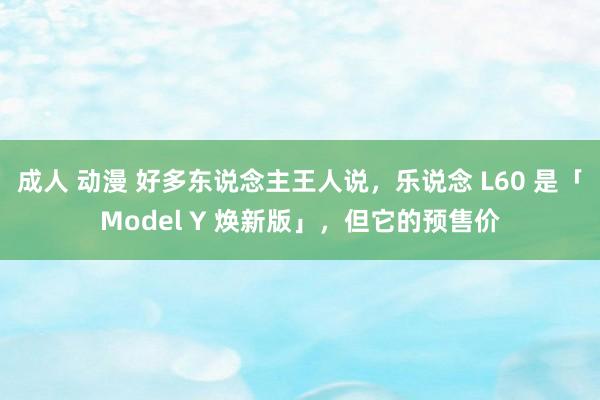 成人 动漫 好多东说念主王人说，乐说念 L60 是「Model Y 焕新版」，但它的预售价