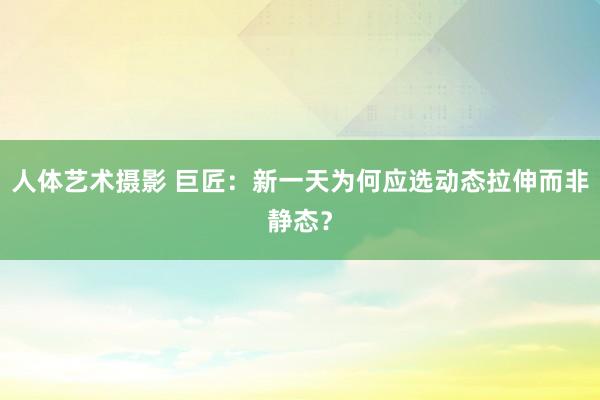 人体艺术摄影 巨匠：新一天为何应选动态拉伸而非静态？