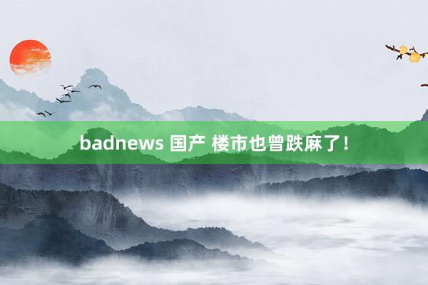 badnews 国产 楼市也曾跌麻了！