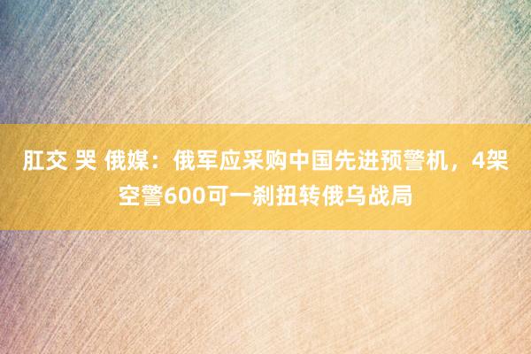 肛交 哭 俄媒：俄军应采购中国先进预警机，4架空警600可一刹扭转俄乌战局