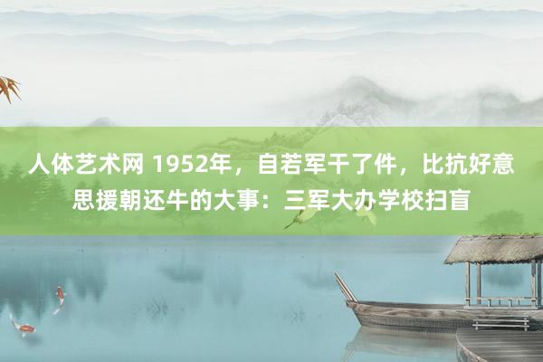 人体艺术网 1952年，自若军干了件，比抗好意思援朝还牛的大事：三军大办学校扫盲