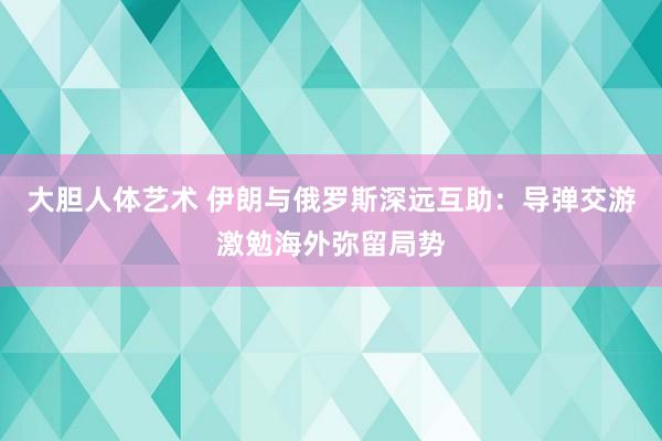 大胆人体艺术 伊朗与俄罗斯深远互助：导弹交游激勉海外弥留局势