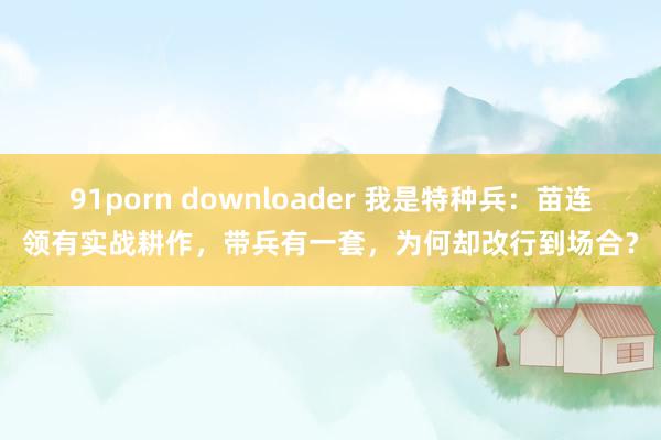 91porn downloader 我是特种兵：苗连领有实战耕作，带兵有一套，为何却改行到场合？