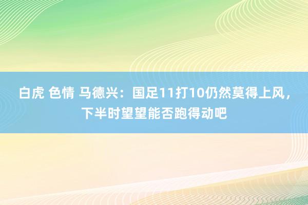 白虎 色情 马德兴：国足11打10仍然莫得上风，下半时望望能否跑得动吧