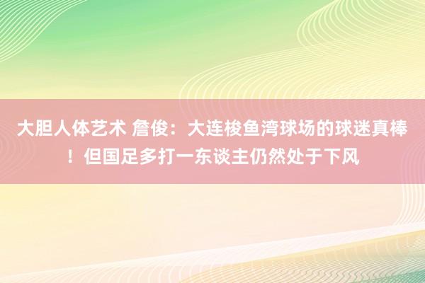 大胆人体艺术 詹俊：大连梭鱼湾球场的球迷真棒！但国足多打一东谈主仍然处于下风